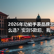 2026年功能手表品牌怎么选?实测5款后,我发现了这些真相(图3) 2026年功能手表品牌怎么选?实测5款后,我发现了这些真相(图3)